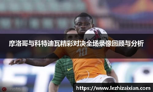 摩洛哥与科特迪瓦精彩对决全场录像回顾与分析